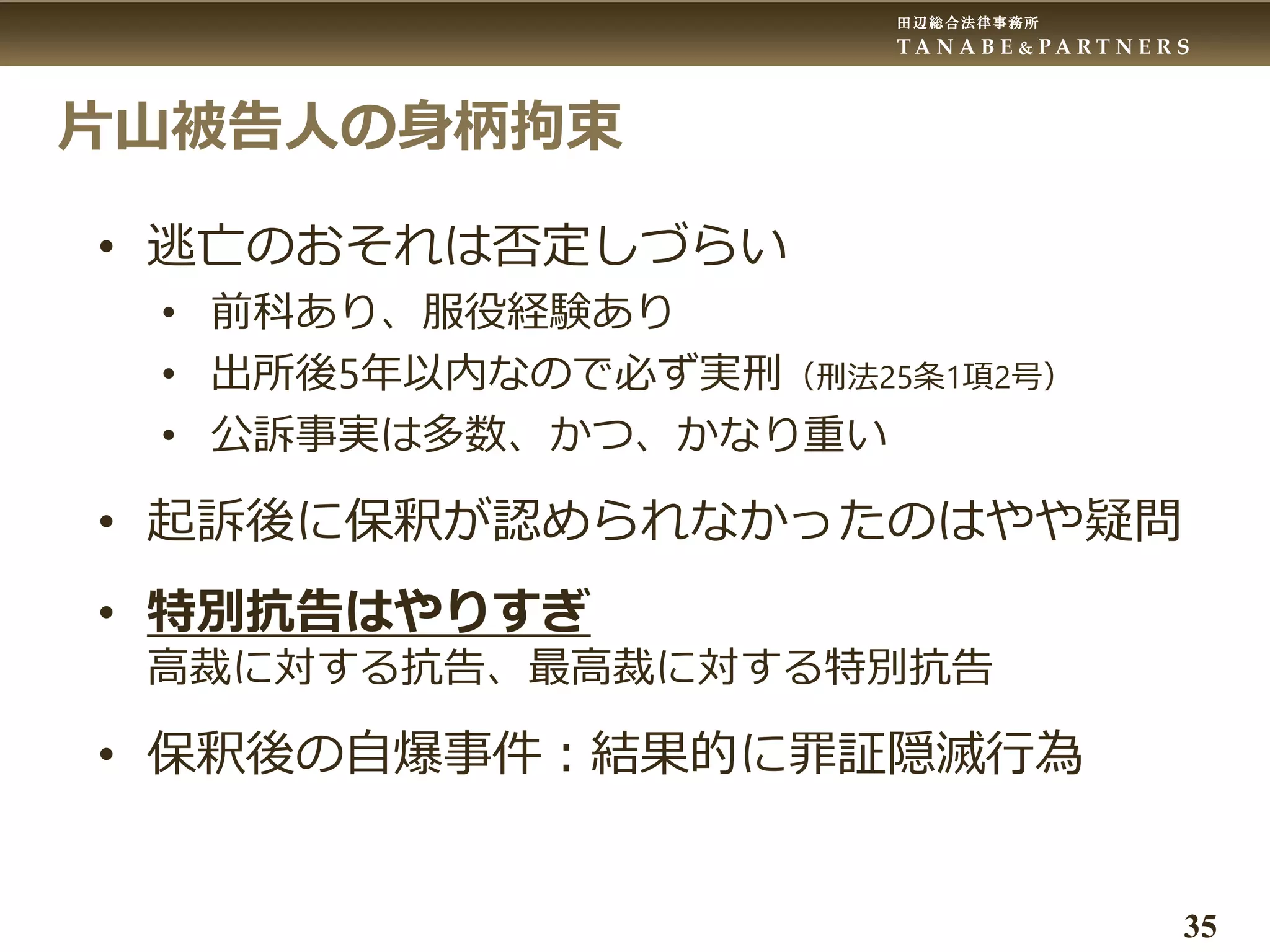 田辺総合法律事務所
T A N A B E & P A R T N E R S
35
片山被告人の身柄拘束
• 逃亡のおそれは否定しづらい
• 前科あり、服役経験あり
• 出所後5年以内なので必ず実刑（刑法25条1項2号）
• 公訴事実は多数、かつ、かなり重い
• 起訴後に保釈が認められなかったのはやや疑問
• 特別抗告はやりすぎ
高裁に対する抗告、最高裁に対する特別抗告
• 保釈後の自爆事件：結果的に罪証隠滅行為
 