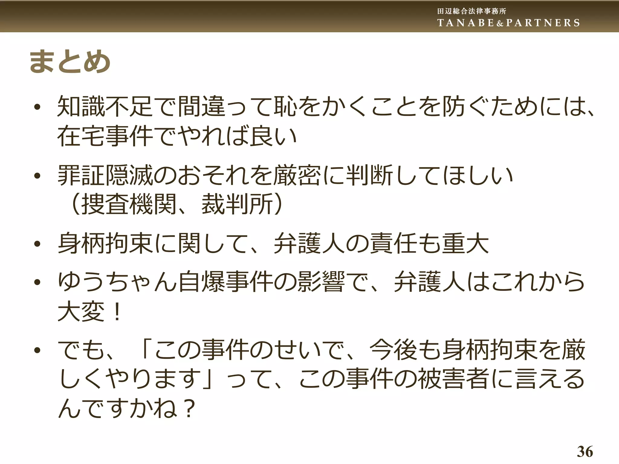 田辺総合法律事務所
T A N A B E & P A R T N E R S
36
まとめ
• 知識不足で間違って恥をかくことを防ぐためには、
在宅事件でやれば良い
• 罪証隠滅のおそれを厳密に判断してほしい
（捜査機関、裁判所）
• 身柄拘束に関して、弁護人の責任も重大
• ゆうちゃん自爆事件の影響で、弁護人はこれから
大変！
• でも、「この事件のせいで、今後も身柄拘束を厳
しくやります」って、この事件の被害者に言える
んですかね？
 