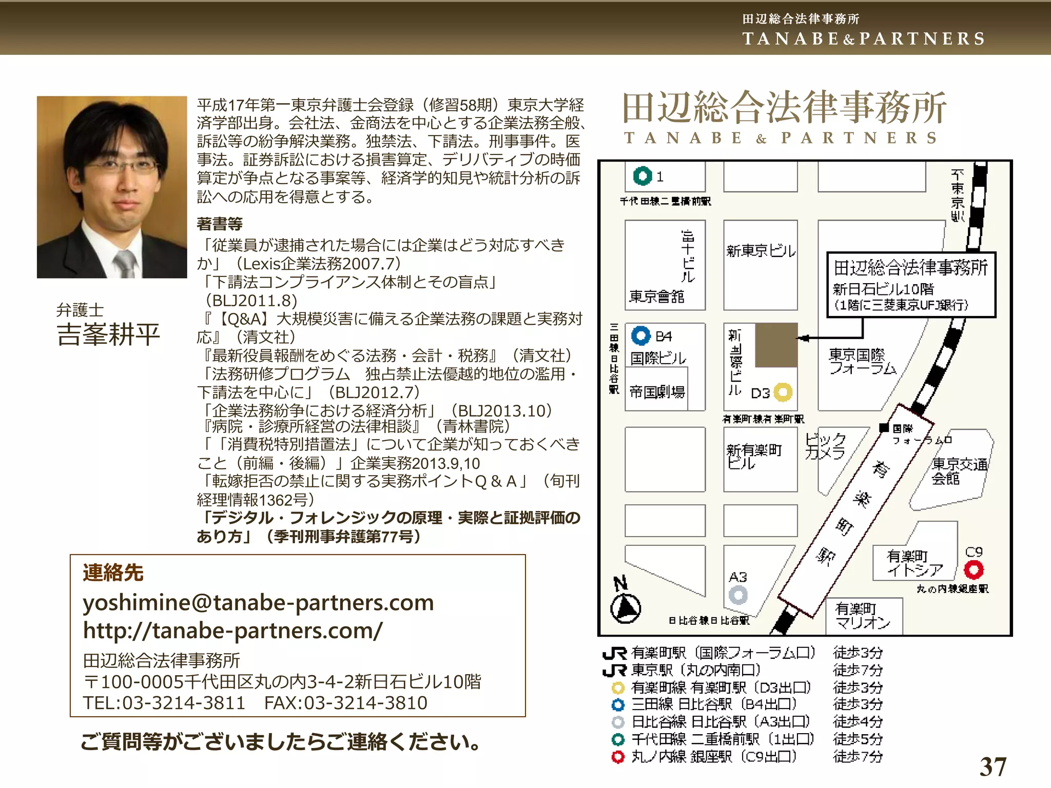 田辺総合法律事務所
T A N A B E & P A R T N E R S
37
田辺総合法律事務所
T A N A B E & P A R T N E R S
平成17年第一東京弁護士会登録（修習58期）東京大学経
済学部出身。会社法、金商法を中心とする企業法務全般、
訴訟等の紛争解決業務。独禁法、下請法。刑事事件。医
事法。証券訴訟における損害算定、デリバティブの時価
算定が争点となる事案等、経済学的知見や統計分析の訴
訟への応用を得意とする。
著書等
「従業員が逮捕された場合には企業はどう対応すべき
か」（Lexis企業法務2007.7）
「下請法コンプライアンス体制とその盲点」
（BLJ2011.8)
『【Q&A】大規模災害に備える企業法務の課題と実務対
応』（清文社）
『最新役員報酬をめぐる法務・会計・税務』（清文社）
「法務研修プログラム 独占禁止法優越的地位の濫用・
下請法を中心に」（BLJ2012.7）
「企業法務紛争における経済分析」（BLJ2013.10）
『病院・診療所経営の法律相談』（青林書院）
「「消費税特別措置法」について企業が知っておくべき
こと（前編・後編）」企業実務2013.9,10
「転嫁拒否の禁止に関する実務ポイントＱ＆Ａ」（旬刊
経理情報1362号）
「デジタル・フォレンジックの原理・実際と証拠評価の
あり方」（季刊刑事弁護第77号）
弁護士
吉峯耕平
連絡先
yoshimine@tanabe-partners.com
http://tanabe-partners.com/
田辺総合法律事務所
〒100-0005千代田区丸の内3-4-2新日石ビル10階
TEL:03-3214-3811 FAX:03-3214-3810
ご質問等がございましたらご連絡ください。
 