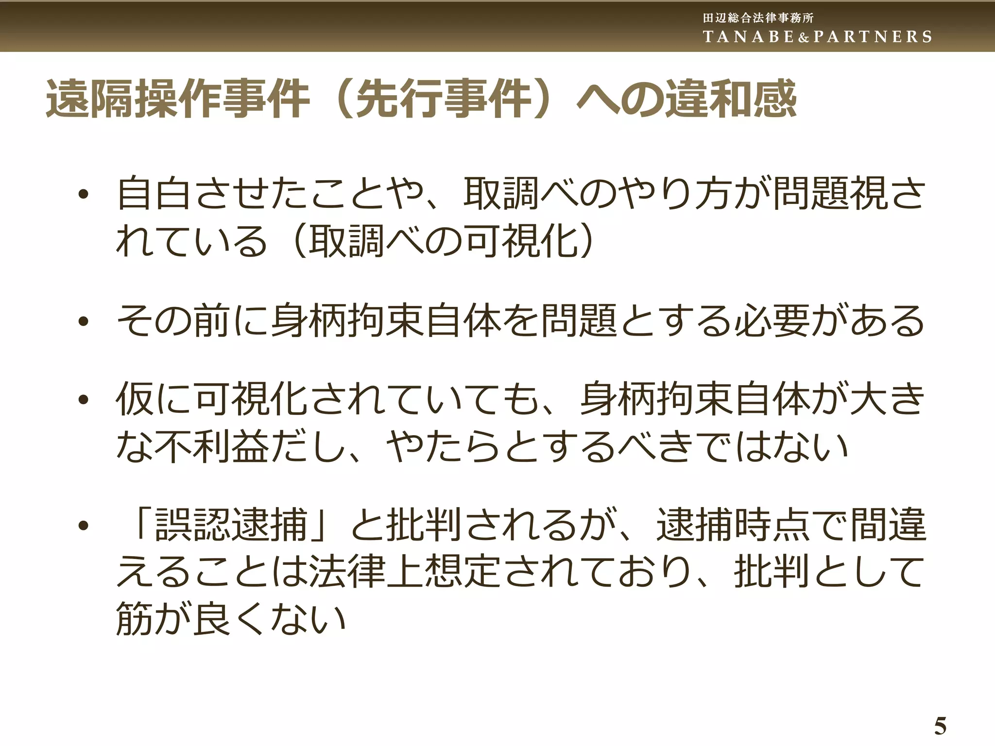 田辺総合法律事務所
T A N A B E & P A R T N E R S
5
遠隔操作事件（先行事件）への違和感
• 自白させたことや、取調べのやり方が問題視さ
れている（取調べの可視化）
• その前に身柄拘束自体を問題とする必要がある
• 仮に可視化されていても、身柄拘束自体が大き
な不利益だし、やたらとするべきではない
• 「誤認逮捕」と批判されるが、逮捕時点で間違
えることは法律上想定されており、批判として
筋が良くない
 