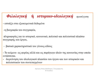 Φιλολογική ή ιστορικο-ιδεολογική προσέγγιση
- εστιάζει στα εξωκειμενικά δεδομένα
-η βιογραφία του συγγραφέα,
πληροφορίες για το ιστορικό, κοινωνικό, πολιτικό και πολιτιστικό πλαίσιο
συγγραφής του έργου,
- βασικά χαρακτηριστικά του γένους-είδους
- Το κείμενο ως φορέας αλλά και ως παράγωγο ιδεών της κοινωνίας στην οποία
εντάσσεται.
- διερεύνηση του ιδεολογικού πλαισίου του έργου και των ιστορικών και
πολιτιστικών του συντεταγμένων
Αργύρης Νίκας Φιλόλογος / Επιμορφωτής
Β΄Επιπέδου
 