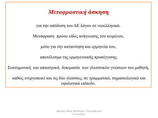 Μεταφραστική άσκηση
για την απόδοση του ΑΕ λόγου σε νεοελληνικό.
Μετάφραση πρώτο είδος ανάγνωσης του κειμένου,
μέσο για την κατανόηση και ερμηνεία του,
αποτέλεσμα της ερμηνευτικής προσέγγισης.
Συστηματική και απαιτητική δοκιμασία των γλωσσικών γνώσεων του μαθητή,
καθώς ενεργοποιεί και τις δύο γλώσσες, σε γραμματικό, σημασιολογικό και
υφολογικό επίπεδο.
Αργύρης Νίκας Φιλόλογος / Επιμορφωτής
Β΄Επιπέδου
 