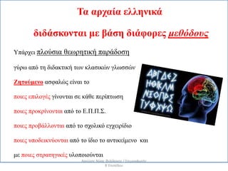Τα αρχαία ελληνικά
διδάσκονται με βάση διάφορες μεθόδους
Υπάρχει πλούσια θεωρητική παράδοση
γύρω από τη διδακτική των κλασικών γλωσσών
Ζητούμενο ασφαλώς είναι το
ποιες επιλογές γίνονται σε κάθε περίπτωση
ποιες προκρίνονται από το Ε.Π.Π.Σ.
ποιες προβάλλονται από το σχολικό εγχειρίδιο
ποιες υποδεικνύονται από το ίδιο το αντικείμενο και
με ποιες στρατηγικές υλοποιούνται
Αργύρης Νίκας Φιλόλογος / Επιμορφωτής
Β΄Επιπέδου
 