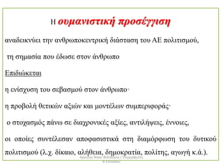 Η ουμανιστική προσέγγιση
αναδεικνύει την ανθρωποκεντρική διάσταση του ΑΕ πολιτισμού,
τη σημασία που έδωσε στον άνθρωπο
Επιδιώκεται
η ενίσχυση του σεβασμού στον άνθρωπο·
η προβολή θετικών αξιών και μοντέλων συμπεριφοράς·
ο στοχασμός πάνω σε διαχρονικές αξίες, αντιλήψεις, έννοιες,
οι οποίες συντέλεσαν αποφασιστικά στη διαμόρφωση του δυτικού
πολιτισμού (λ.χ. δίκαιο, αλήθεια, δημοκρατία, πολίτης, αγωγή κ.ά.).
Αργύρης Νίκας Φιλόλογος / Επιμορφωτής
Β΄Επιπέδου
 