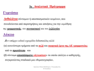 Το Αναλυτικό Πρόγραμμα
Γυμνάσιο
Ανθολόγια σύντομων ή αποσπασματικών κειμένων, που
συνοδεύονται από παρατηρήσεις και ασκήσεις για την εκμάθηση
της γραμματικής, του συντακτικού και του λεξιλογίου
Λύκειο
Δεν υπάρχει ειδικό εγχειρίδιο διδασκαλίας αλλά
(α) εκτενέστερα τμήματα από τα πεζά και ποιητικά έργα της ΑΕ γραμματείας
από το πρωτότυπο και
(β) σύντομα αποσπάσματα «άγνωστων» τα οποία επιλέγει ο καθηγητής,
συγκροτώντας σταδιακά μια «θεματογραφία».
Αργύρης Νίκας Φιλόλογος / Επιμορφωτής
Β΄Επιπέδου
 