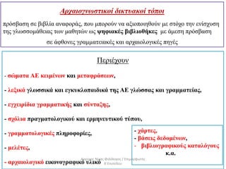 Περιέχουν
- σώματα ΑΕ κειμένων και μεταφράσεων,
- λεξικά γλωσσικά και εγκυκλοπαιδικά της ΑΕ γλώσσας και γραμματείας,
- εγχειρίδια γραμματικής και σύνταξης,
- σχόλια πραγματολογικού και ερμηνευτικού τύπου,
- γραμματολογικές πληροφορίες,
- μελέτες,
- αρχαιολογικό εικονογραφικό υλικό
- χάρτες,
- βάσεις δεδομένων,
- βιβλιογραφικούς καταλόγους
κ.α.
Αρχαιογνωστικοί δικτυακοί τόποι
πρόσβαση σε βιβλία αναφοράς, που μπορούν να αξιοποιηθούν με στόχο την ενίσχυση
της γλωσσομάθειας των μαθητών ως ψηφιακές βιβλιοθήκες με άμεση πρόσβαση
σε άφθονες γραμματειακές και αρχαιολογικές πηγές
Αργύρης Νίκας Φιλόλογος / Επιμορφωτής
Β΄Επιπέδου
 