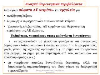 Περιέχουν σώματα ΑΕ κειμένων και εργαλεία για
• αναζήτηση λέξεων
• δημιουργία συμφραστικών πινάκων σε ΑΕ κείμενα
• γλωσσικής επεξεργασίας ΑΕ κειμένων και διερευνητική
εκμάθηση της ΑΕ γλώσσας
Ειδικότερα, προσφέρουν στους μαθητές τη δυνατότητα:
▪ να εξοικειωθούν με γλωσσικά φαινόμενα και συντακτικές
δομές στο πλαίσιο κειμένων (γίνεται κατανοητή η λειτουργία τους,
χωρίς γνώση της σχετικής ορολογίας λ.χ. το ρήμα και το πρόσωπο
που ενεργεί, το ρήμα με τα συμπληρώματά του, αντικείμενα και
προσδιορισμούς κ.ο.κ.)
• να γνωρίσουν ποικίλες δυνατότητες έκφρασης, αλλά και
διαφορετικής σημασιοδότησης του ίδιου τύπου σε διαφορετικά
συμφραζόμενα
Ανοιχτά διερευνητικά περιβάλλοντα
Αργύρης Νίκας Φιλόλογος / Επιμορφωτής
Β΄Επιπέδου
 