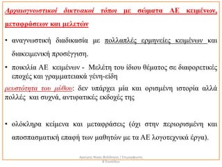 Αρχαιογνωστικοί δικτυακοί τόποι με σώματα ΑΕ κειμένων,
μεταφράσεων και μελετών
• αναγνωστική διαδικασία με πολλαπλές ερμηνείες κειμένων και
διακειμενική προσέγγιση.
• ποικιλία ΑΕ κειμένων - Μελέτη του ίδιου θέματος σε διαφορετικές
εποχές και γραμματειακά γένη-είδη
ρευστότητα του μύθου: δεν υπάρχει μία και ορισμένη ιστορία αλλά
πολλές και συχνά, αντιφατικές εκδοχές της
• ολόκληρα κείμενα και μεταφράσεις (όχι στην περιορισμένη και
αποσπασματική επαφή των μαθητών με τα ΑΕ λογοτεχνικά έργα).
Αργύρης Νίκας Φιλόλογος / Επιμορφωτής
Β΄Επιπέδου
 