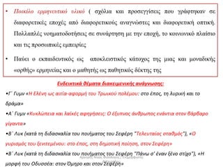 • Ποικίλο ερμηνευτικό υλικό ( σχόλια και προσεγγίσεις που γράφτηκαν σε
διαφορετικές εποχές από διαφορετικούς αναγνώστες και διαφορετική οπτική.
Πολλαπλές νοηματοδοτήσεις σε συνάρτηση με την εποχή, το κοινωνικό πλαίσιο
και τις προσωπικές εμπειρίες
• Παύει ο εκπαιδευτικός ως αποκλειστικός κάτοχος της μιας και μοναδικής
«ορθής» ερμηνείας και ο μαθητής ως παθητικός δέκτης της
Ενδεικτικά θέματα διακειμενικής ανάγνωσης:
•Γ΄ Γυμν «Η Ελένη ως αιτία-αφορμή του Τρωικού πολέμου: στο έπος, τη λυρική και το
δράμα»
•Α΄ Γυμν «Κυκλώπεια και λαϊκές αφηγήσεις: Ο έξυπνος άνθρωπος ενάντια στον βάρβαρο
γίγαντα»
•Β΄ Λυκ (κατά τη διδασκαλία του ποιήματος του Σεφέρη "Τελευταίος σταθμός"), «Ο
γυρισμός του ξενιτεμένου: στο έπος, στη δημοτική ποίηση, στον Σεφέρη»
•Β΄ Λυκ (κατά τη διδασκαλία του ποιήματος του Σεφέρη "Πάνω σ' έναν ξένο στίχο"), «Η
μορφή του Οδυσσέα: στον Όμηρο και στον Σεφέρη»
Αργύρης Νίκας Φιλόλογος / Επιμορφωτής
Β΄Επιπέδου
 