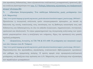 Δύο προτάσεις διδασκαλίας, όπου αξιοποιούνται εναλλακτικές μεταφραστικές πρακτικές (βλ.
και ανάλογη δραστηριότητα στο κεφ. 5.3 "Εκδοχές διδακτικής αξιοποίησης του διαδραστικού
πίνακα" (Ενότητα ΙΙΙ):
 «Προοίμια Ιστοριογραφίας: Ένα υπόδειγμα διδασκαλίας χωρίς μετάφραση» (του
Δ.Ν. Μαρωνίτη)
<http://www.greek-language.gr/greekLang/ancient_greek/education/translation/support_practice/page_000.html>:
Προτείνεται η συγκριτική ανάγνωση τριών ιστοριογραφικών προοιμίων, με σκοπό τη
διάγνωση της κοινής τυπολογικής τους ταυτότητας και τη βαθύτερη κατανόησή τους από
διδάσκοντες και διδασκομένους σε όλα τα επίπεδα (λεξιλογικό, σημασιολογικό, συντακτικό,
υφολογικό και ιδεολογικό). Το κύριο χαρακτηριστικό της συγκριτικής ανάγνωσης των τριών
αυτών μικροκειμένων είναι η αναζήτηση του νοήματος, δίχως την προσφυγή στη γραπτή
σχολική μετάφραση.
 «Σοφοκλέους Αντιγόνη, στ.726-746 & 631-640: Η μετάφραση των ποιητικών κειμέ-
νων στο Λύκειο» (του Β. Τσάφου)
<http://www.greek-language.gr/greekLang/ancient_greek/education/translation/support_practice/page_006.html>:
Παρουσιάζονται δύο προσπάθειες αξιοποίησης εναλλακτικών βιβλιογραφικών προτάσεων
στο μάθημα της Δραματικής ποίησης. Η πρώτη αφορά στην προφορική-εναλλακτική
μετάφραση, και βασίζεται στην πρόταση του Δ.Ν. Μαρωνίτη, και η δεύτερη στην αξιοποίηση
των παράλληλων μεταφράσεων.
Αργύρης Νίκας Φιλόλογος / Επιμορφωτής
Β΄Επιπέδου
 