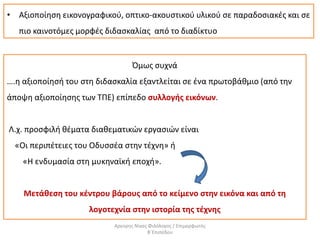 • Αξιοποίηση εικονογραφικού, οπτικο-ακουστικού υλικού σε παραδοσιακές και σε
πιο καινοτόμες μορφές διδασκαλίας από το διαδίκτυο
Όμως συχνά
….η αξιοποίησή του στη διδασκαλία εξαντλείται σε ένα πρωτοβάθμιο (από την
άποψη αξιοποίησης των ΤΠΕ) επίπεδο συλλογής εικόνων.
Λ.χ. προσφιλή θέματα διαθεματικών εργασιών είναι
«Οι περιπέτειες του Οδυσσέα στην τέχνη» ή
«Η ενδυμασία στη μυκηναϊκή εποχή».
Μετάθεση του κέντρου βάρους από το κείμενο στην εικόνα και από τη
λογοτεχνία στην ιστορία της τέχνης
Αργύρης Νίκας Φιλόλογος / Επιμορφωτής
Β΄Επιπέδου
 