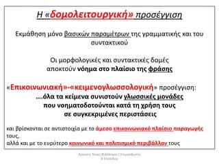 Η «δομολειτουργική» προσέγγιση
Εκμάθηση μόνο βασικών παραμέτρων της γραμματικής και του
συντακτικού
Οι μορφολογικές και συντακτικές δομές
αποκτούν νόημα στο πλαίσιο της φράσης
«Επικοινωνιακή»-«κειμενογλωσσολογική» προσέγγιση:
….όλα τα κείμενα συνιστούν γλωσσικές μονάδες
που νοηματοδοτούνται κατά τη χρήση τους
σε συγκεκριμένες περιστάσεις
και βρίσκονται σε αντιστοιχία με το άμεσο επικοινωνιακό πλαίσιο παραγωγής
τους,
αλλά και με το ευρύτερο κοινωνικό και πολιτισμικό περιβάλλον τους
Αργύρης Νίκας Φιλόλογος / Επιμορφωτής
Β΄Επιπέδου
 