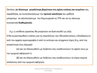 Ωστόσο, αν δώσουμε μεγαλύτερη βαρύτητα στη σχέση εικόνας και κειμένου και,
παράλληλα, αν κινητοποιήσουμε την κριτική ικανότητα του μαθητή
μπορούμε να αξιοποιήσουμε πιο δημιουργικά τις ΤΠΕ και να τις κάνουμε
ουσιαστικά διαθεματικές
Λ.χ. η υπόθεση εργασίας θα μπορούσε να διατυπωθεί ως εξής:
Να συγκεντρωθούν εικόνες για τις περιπέτειες του Οδυσσέα (στους «Απολόγους»)
από την αρχαία αγγειογραφία ή από τη νεότερη και σύγχρονη τέχνη (λ.χ. από την
αναγέννηση έως σήμερα):
(α) και να πλαισιωθούν με λεζάντες που αναδεικνύουν τη σχέση τους με
την ομηρική αφήγηση• ή
(β) και να πλαισιωθούν με λεζάντες που αναδεικνύουν το κύριο σημείο
απόκλισης από την ομηρική αφήγηση.
Αργύρης Νίκας Φιλόλογος / Επιμορφωτής
Β΄Επιπέδου
 