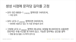 생성 시점에 문자당 길이를 고정
• 모두 ISO 8859-1 (1바이트) 영역이면 1바이트씩,
• 라틴 문자
• 모두 UCS-2 (2바이트) 영역이면 2바이트씩,
• 현대에 사용되고 있는 의 각종 언어들의 문자
• 그밖에 UCS-4 (4바이트) 영역이 하나라도 포함될 때 4바이트씩 사용하면
전반적인 수행 시간을 포기하지 않고, 가능한 경우에는 공간을 절약
• 평생 볼 일 없을 고고학적 문자 등
 