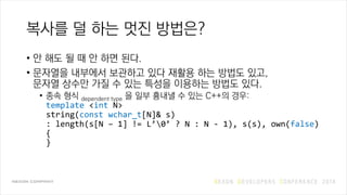 복사를 덜 하는 멋진 방법은?
• 안 해도 될 때 안 하면 된다.
• 문자열을 내부에서 보관하고 있다 재활용 하는 방법도 있고,
문자열 상수만 가질 수 있는 특성을 이용하는 방법도 있다.
• 종속 형식 dependent type 을 일부 흉내낼 수 있는 C++의 경우:
template <int N>
string(const wchar_t[N]& s)
: length(s[N – 1] != L’0’ ? N : N - 1), s(s), own(false)
{
}
 