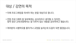 대상 / 강연의 목적
• 이제 프로그래밍을 하셔야 하는 분을 대상으로 합니다.
• 전업 프로그래머 중 일부에게는 상식이라고 생각할 수 있지만,
정작 정규 교육과정에서는 잘 다루지 않는 내용을 공유하려고 했습니다.
• 여러분의 시행착오를 줄이거나 교양을 늘리는데 도움이 되면 좋겠습니다.
 