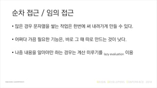 순차 접근 / 임의 접근
• 많은 경우 문자열을 쌓는 작업은 한번에 써 내려가게 만들 수 있다.
• 어쩌다 가끔 필요한 기능은, 바로 그 때 따로 만드는 것이 낫다.
• 나중 내용을 알아야만 하는 경우는 계산 미루기를 lazy evaluation 이용
 