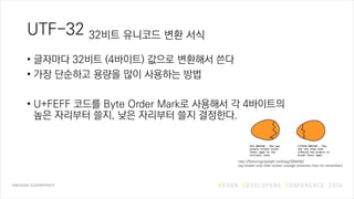 UTF-32 32비트 유니코드 변환 서식
• 글자마다 32비트 (4바이트) 값으로 변환해서 쓴다
• 가장 단순하고 용량을 많이 사용하는 방법
• U+FEFF 코드를 Byte Order Mark로 사용해서 각 4바이트의
높은 자리부터 쓸지, 낮은 자리부터 쓸지 결정한다.
http://flickeringtubelight.net/blog/2004/05/
big-endian-and-little-endian-storage-schemes-how-to-remember/
 