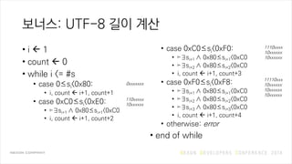 보너스: UTF-8 길이 계산
• i  1
• count  0
• while i <= #s
• case 0≤si<0x80:
• i, count  i+1, count+1
• case 0xC0≤si<0xE0:
• ⊨∃si+1 ∧ 0x80≤si+1<0xC0
• i, count  i+1, count+2
• case 0xC0≤si<0xF0:
• ⊨∃si+1 ∧ 0x80≤si+1<0xC0
• ⊨∃si+2 ∧ 0x80≤si+2<0xC0
• i, count  i+1, count+3
• case 0xF0≤si<0xF8:
• ⊨∃si+1 ∧ 0x80≤si+1<0xC0
• ⊨∃si+2 ∧ 0x80≤si+2<0xC0
• ⊨∃si+3 ∧ 0x80≤si+3<0xC0
• i, count  i+1, count+4
• otherwise: error
• end of while
110xxxxx
10xxxxxx
0xxxxxxx
1110xxxx
10xxxxxx
10xxxxxx
11110xxx
10xxxxxx
10xxxxxx
10xxxxxx
 