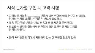 서식 문자열 구현 시 고려 사항
• 지역화 문자열을 localized string 만들게 되면 언어에 따라 어순이 바뀌므로
인자의 위치를 조정하는 기능은 반드시 필요하다.
• 채움 문자/맞춤 처리는 개발 비용에 비해 사용할 곳이 많다.
• 별도로 식별자를 할당해서 변환하게 하면 조건부 문자열 처리를
분리하기 좋다.
• 동적 처리들은 언어에서 지원하지 않는 한 구현할 필요가 없음
 