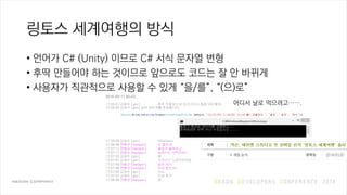 링토스 세계여행의 방식
• 언어가 C# (Unity) 이므로 C# 서식 문자열 변형
• 후딱 만들어야 하는 것이므로 앞으로도 코드는 잘 안 바뀌게
• 사용자가 직관적으로 사용할 수 있게 “을/를”, “(으)로”
2014-03-11 입니다.
17:25:21 김재석 [gim] 후딱 만들었는데 이거가지고 올해 NDC할까..
17:25:25 김재석 [gim] 님이 이미지를 전송합니다.
17:25:29 김재석 [gim] @henjeon
17:26:49 전형규 [henjeon] 오 잘되네
17:27:11 전형규 [henjeon] 괄호가 옵션이고
17:27:17 전형규 [henjeon] 슬래시는 선택이죠?
17:27:25 김재석 [gim] 예
17:27:31 김재석 [gim] 국어시간 노테이션대로
17:27:43 전형규 [henjeon] 설마 저거
17:27:46 전형규 [henjeon] 이미 있는거?
17:27:55 김재석 [gim] 아뇨
17:27:57 김재석 [gim] 지금 짠거
17:28:36 전형규 [henjeon] 굳
어디서 날로 먹으려고…….
 