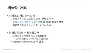 외국어 처리
• 정석대로 처리하는 방법
• 사전 기반으로 국제 음성 기호 (IPA) 로 변환
• 국제 음성 기호와 한글 대조표를 참고하여 한글로 전사
• 이렇게 변환된 한글을 기준으로 조사 처리
• 언어학적으로는 적절하지만,
• 사전 데이터가 많이 필요 (언어별로)
• 조사처리하자고 온라인 게임 만들면 곤란
• 이렇게는 시간 내에 만들 수 없다.
 