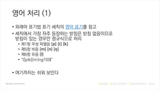 영어 처리 (1)
• 외래어 표기법 표기 세칙의 영어 표기를 참고
• 세칙에서 가장 자주 등장하는 받침은 받침 없음이므로
받침이 있는 경우만 정규식으로 처리
• 제1항 무성 파열음 [p] [t] [k]
• 제5항 비음 [m] [n] [ŋ]
• 제6항 유음 [l]
• “([ptk]|m|ng?|l)$”
• 여기까지는 쉬워 보인다
 