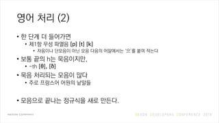 영어 처리 (2)
• 한 단계 더 들어가면
• 제1항 무성 파열음 [p] [t] [k]
• 자음이나 단모음이 아닌 모음 다음의 어말에서는 ‘으’를 붙여 적는다
• 보통 끝의 h는 묵음이지만,
• -th [θ], [ð]
• 묵음 처리되는 모음이 많다
• 주로 프랑스어 어원의 낱말들
• 모음으로 끝나는 정규식을 새로 만든다.
 