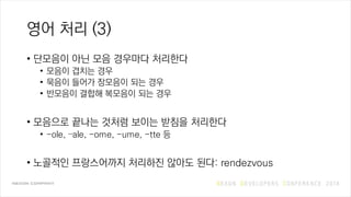 영어 처리 (3)
• 단모음이 아닌 모음 경우마다 처리한다
• 모음이 겹치는 경우
• 묵음이 들어가 장모음이 되는 경우
• 반모음이 결합해 복모음이 되는 경우
• 모음으로 끝나는 것처럼 보이는 받침을 처리한다
• -ole, –ale, -ome, -ume, -tte 등
• 노골적인 프랑스어까지 처리하진 않아도 된다: rendezvous
 