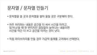 문자열 / 문자열 만들기
• 문자열을 쓸 곳과 문자열을 쌓아 올릴 곳은 구분해야 한다.
• 자주 처리하는 내용은 공간을 더 써서 시간을 아끼고,
읽거나/쓸 때 한 번이지만 끊임없이 늘어나는 내용이면
시간을 약간 더 쓰고 공간을 아끼는 것이 낫다.
• 직접 라이브러리를 만들 경우 가급적 용례를 고려해서 선택한다.
 