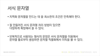 서식 문자열
• 지역화 문자열을 만드는 데 쓸 최소한의 조건은 만족해야 한다.
• 잘 만들어진 서식 문자열 처리 방법이 있으면
다양하게 확장해서 쓸 수 있다.
• 반복적으로 사용되는 형식의 문장은 서식 문자열을 이용해서
문자열 틀로부터 생성하면 문자열 직렬화에서 이득을 볼 수 있다.
 