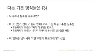 다른 기본 형식들은 (3)
• 유리수나 실수를 다루려면?
• IEEE (전기 전자 기술자 협회) 754 표준 부동소수점 실수형
• 유효자리가 10진수 7자리 이내라면 32비트,
• 유효자리가 10진수 15자리 이내라면 64비트 실수형을 사용
• 이 범위를 넘어서게 되면 주변의 프로그래머와 상담
 