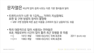 문자열은 비교적 답이 쉽게 나오는 다른 기본 형식들과 달리
• 트랜지스터가 나온 뒤 1갑자60년 가까이 지났음에도
표현 및 구현 방법의 정석이 불명확
• 내부 구현 방법에 따른 숨은 비용을 고려하지 않고 남용하기도 쉬움
• 특히 대중적으로 많이 사용되는 언어들은
최초 개발로부터 시간이 많이 흘러 최근 유행을 못 따름
• C 1972 개발 1990 ISO/IEC 국제 표준화 2011 창시자 사망
• C++ 1983 개발 1998 ISO/IEC 국제 표준화
 