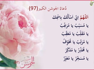 ‫الكبري‬ ‫اجلوشن‬ ُ‫عاء‬ُ‫د‬(97)
َّ‫م‬ُ‫ـه‬ّ‫ل‬‫ل‬َ‫ا‬َُّ‫ل‬َ‫أ‬ْ‫س‬َ‫ا‬َّّ‫ّن‬ِ‫ا‬َّ َ‫ك‬ِْ‫اْس‬ِ‫ب‬َّ َ‫ك‬
َِّّ‫غ‬َ‫ر‬ُ‫َّياَّم‬ُ‫ب‬ِّ‫ب‬َ‫س‬ُ‫ياَّم‬َُّ‫ب‬
َِّّ‫ق‬َ‫ع‬ُ‫َّياَّم‬ُ‫ب‬ِّ‫ل‬َ‫ق‬ُ‫ياَّم‬َُّ‫ب‬
َِّّ‫و‬َُ‫َّياََّم‬ُ‫ب‬ِّ‫ت‬َ‫ر‬ُ‫ياَّم‬َُّ‫ف‬
َُّ‫ر‬ِّ‫ك‬َُّ‫َّياَّم‬ُ‫ر‬َُِّّ‫ياَّحم‬
َُِّّ‫ري‬َ‫غ‬ُ‫َّياَّم‬ُ‫ر‬ِّ‫خ‬َ‫س‬ُ‫ياَّم‬
(97)
 