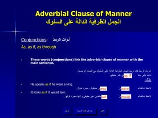 Adverbial Clause of Manner
‫السلوك‬ ‫على‬ ‫الدالة‬ ‫الظرفية‬ ‫الجمل‬
Conjunctions: ‫الربط‬ ‫أدوات‬
As, as if, as through
• These words (conjunctions) link the adverbial clause of manner with the
main sentence.
‫الرئيسية‬ ‫الجملة‬ ‫مع‬ ‫السلوك‬ ‫على‬ ‫الدالة‬ ‫الظرفية‬ ‫الجمل‬ ‫تربط‬ ‫هذه‬ ‫الربط‬ ‫أدوات‬.
‫حقيقي‬ ‫غير‬ ‫ماضي‬ ‫بعد‬ ‫يأتي‬ ‫دائما‬.
‫مثال‬:
• He speaks as if he were a king.
‫خيال‬ ‫مجرد‬ ‫و‬ ‫حقيقية‬ ‫غير‬ ‫ألنها‬ ‫من‬ ‫بدال‬ ‫استخدام‬ ‫الحظ‬.
• It looks as if it would rain.
‫توقع‬ ‫مجرد‬ ‫أنها‬ ‫و‬ ‫حقيقي‬ ‫غير‬ ‫ماضي‬ ‫وهو‬ ‫من‬ ‫بدال‬ ‫استخدام‬ ‫الحظ‬.
‫الرئيسية‬ ‫القائمة‬ ‫إلى‬ ‫عودة‬ ‫التالي‬‫السابق‬
as if
will would
was were
‫الرئيسية‬ ‫القائمة‬ ‫إلى‬ ‫عودة‬
 