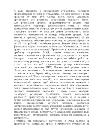 А если прибавить к ежемесячным отчислениям населения
предполагаемые дотации от государства, то цена вопроса и вовсе
превысит 30 млн. руб! Скорее всего, тариф установлен
произвольно, без реального обоснования стоимости работ.
Для реализации проекта предусматривается создать счет
регионального оператора (общекотловой счёт), а также
возможность открытия специальных счетов отдельно взятых домов.
Последние позволят их жильцам самим устанавливать сроки
капремонта, зависящиеся от размера собранных средств. Если
захотят, к примеру, жильцы нашего дома, построенного 27 лет
назад капитально обновить его в этом году, то должны сброситься
по 200 тыс. рублей! и проблема решена. Только пойдёт на такие
финансовые жертвы население нашего края? Сомнительно. А тогда
нужны ли нам такие спецсчета? Предлагаю до предела упростить
проблему капремонта МКД, которая позволит полностью
исключить махинации с финансами, поступающими на эти цели.
Во-первых, сначала необходимо определить объём работ по
капитальному ремонту для каждого типа дома, составить смету и
только исходя из неё устанавливать размер ежемесячных
отчислений для жильцов МКД. Капитальный ремонт должен
обязательно включать в себя независимо от технического состояния
и степени износа (кроме оборудования, эксплуатация которого
допускается ещё 30 лет, до очередного капремонта) полную замену
лифтов (для высотных зданий), всех подвальных инженерных
коммуникаций, кровли, труб общего пользования горячего и
холодного водоснабжения, канализации, общей электропроводки,
ремонт мусоропроводов, перил, окон в местах общего пользования,
покраску межзтажных переходов и всего здания снаружи.
Во-вторых, установить очерёдность зданий, подлежащих
капремонту, ориентируясь, в первую очередь, на их возраст и
размер площади и составить план их ремонта. Капитальный ремонт
зданий, необходимость которого возникла вследствие
непредвиденных обстоятельств: стихийных бедствий, пожара и т.д.
должен производиться за счёт других источников, а именно из
страховочного фонда, формируемого ежегодными разовыми (или
ежемесячными) отчислениями жильцов, никак не связанными с
капремонтом.
В-третьих, все финансовые поступления в Фонд должны не
храниться там длительное время, а немедленно обращаться на
 