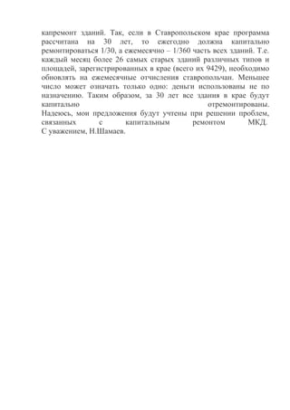 капремонт зданий. Так, если в Ставропольском крае программа
рассчитана на 30 лет, то ежегодно должна капитально
ремонтироваться 1/30, а ежемесячно – 1/360 часть всех зданий. Т.е.
каждый месяц более 26 самых старых зданий различных типов и
площадей, зарегистрированных в крае (всего их 9429), необходимо
обновлять на ежемесячные отчисления ставропольчан. Меньшее
число может означать только одно: деньги использованы не по
назначению. Таким образом, за 30 лет все здания в крае будут
капитально отремонтированы.
Надеюсь, мои предложения будут учтены при решении проблем,
связанных с капитальным ремонтом МКД.
С уважением, Н.Шамаев.
 
