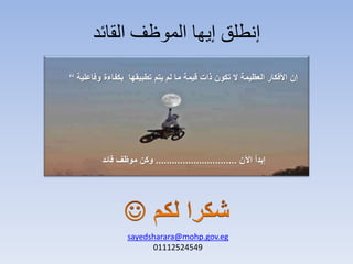 ‫القائد‬ ‫الموظف‬ ‫إيها‬ ‫إنطلق‬
‫إن‬‫تطبيقها‬ ‫يتم‬ ‫لم‬ ‫ما‬ ‫قيمة‬ ‫ذات‬ ‫تكون‬ ‫ال‬ ‫العظيمة‬ ‫األفكار‬‫بكفاءة‬‫وفاعلية‬“
‫اآلن‬ ‫إبدأ‬..............................‫قائد‬ ‫موظف‬ ‫وكن‬
sayedsharara@mohp.gov.eg
01112524549
 