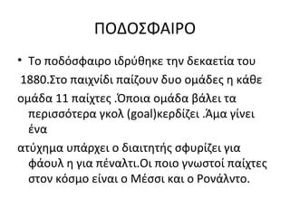 ΠΟΔΟΣΦΑΙΡΟ
• Το ποδόσφαιρο ιδρύθηκε την δεκαετία του
1880.Στο παιχνίδι παίζουν δυο ομάδες η κάθε
ομάδα 11 παίχτες .Όποια ομάδα βάλει τα
περισσότερα γκολ (goal)κερδίζει .Άμα γίνει
ένα
ατύχημα υπάρχει ο διαιτητής σφυρίζει για
φάουλ η για πέναλτι.Οι ποιο γνωστοί παίχτες
στον κόσμο είναι ο Μέσσι και ο Ρονάλντο.
 