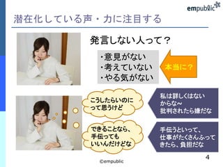 潜在化している声・力に注目する
©empublic
4
発言しない人って？
・意見がない
・考えていない
・やる気がない
本当に？
できることなら、
手伝っても
いいんだけどな
こうしたらいのに
って思うけど
私は詳しくはない
からな~
批判されたら嫌だな
手伝うといって、
仕事がたくさんふって
きたら、負担だな
 