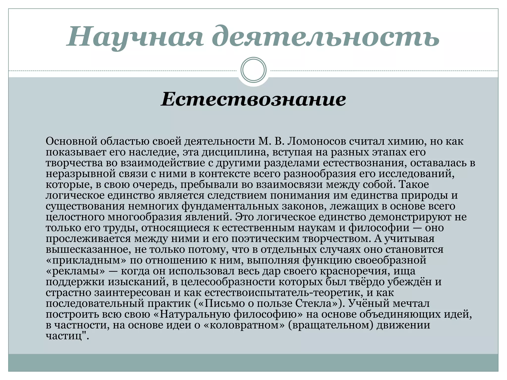 Научная деятельность
Естествознание
Основной областью своей деятельности М. В. Ломоносов считал химию, но как
показывает его наследие, эта дисциплина, вступая на разных этапах его
творчества во взаимодействие с другими разделами естествознания, оставалась в
неразрывной связи с ними в контексте всего разнообразия его исследований,
которые, в свою очередь, пребывали во взаимосвязи между собой. Такое
логическое единство является следствием понимания им единства природы и
существования немногих фундаментальных законов, лежащих в основе всего
целостного многообразия явлений. Это логическое единство демонстрируют не
только его труды, относящиеся к естественным наукам и философии — оно
прослеживается между ними и его поэтическим творчеством. А учитывая
вышесказанное, не только потому, что в отдельных случаях оно становится
«прикладным» по отношению к ним, выполняя функцию своеобразной
«рекламы» — когда он использовал весь дар своего красноречия, ища
поддержки изысканий, в целесообразности которых был твёрдо убеждён и
страстно заинтересован и как естествоиспытатель-теоретик, и как
последовательный практик («Письмо о пользе Стекла»). Учёный мечтал
построить всю свою «Натуральную философию» на основе объединяющих идей,
в частности, на основе идеи о «коловратном» (вращательном) движении
частиц".
 