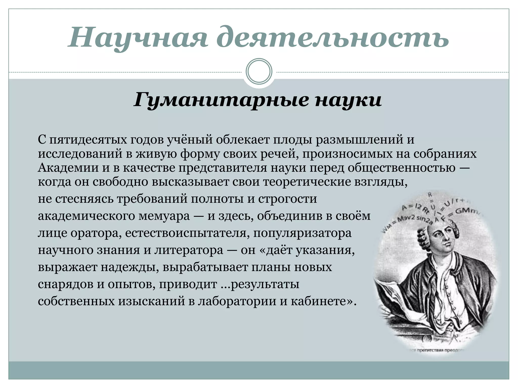 Научная деятельность
Гуманитарные науки
С пятидесятых годов учёный облекает плоды размышлений и
исследований в живую форму своих речей, произносимых на собраниях
Академии и в качестве представителя науки перед общественностью —
когда он свободно высказывает свои теоретические взгляды,
не стесняясь требований полноты и строгости
академического мемуара — и здесь, объединив в своём
лице оратора, естествоиспытателя, популяризатора
научного знания и литератора — он «даёт указания,
выражает надежды, вырабатывает планы новых
снарядов и опытов, приводит …результаты
собственных изысканий в лаборатории и кабинете».
 