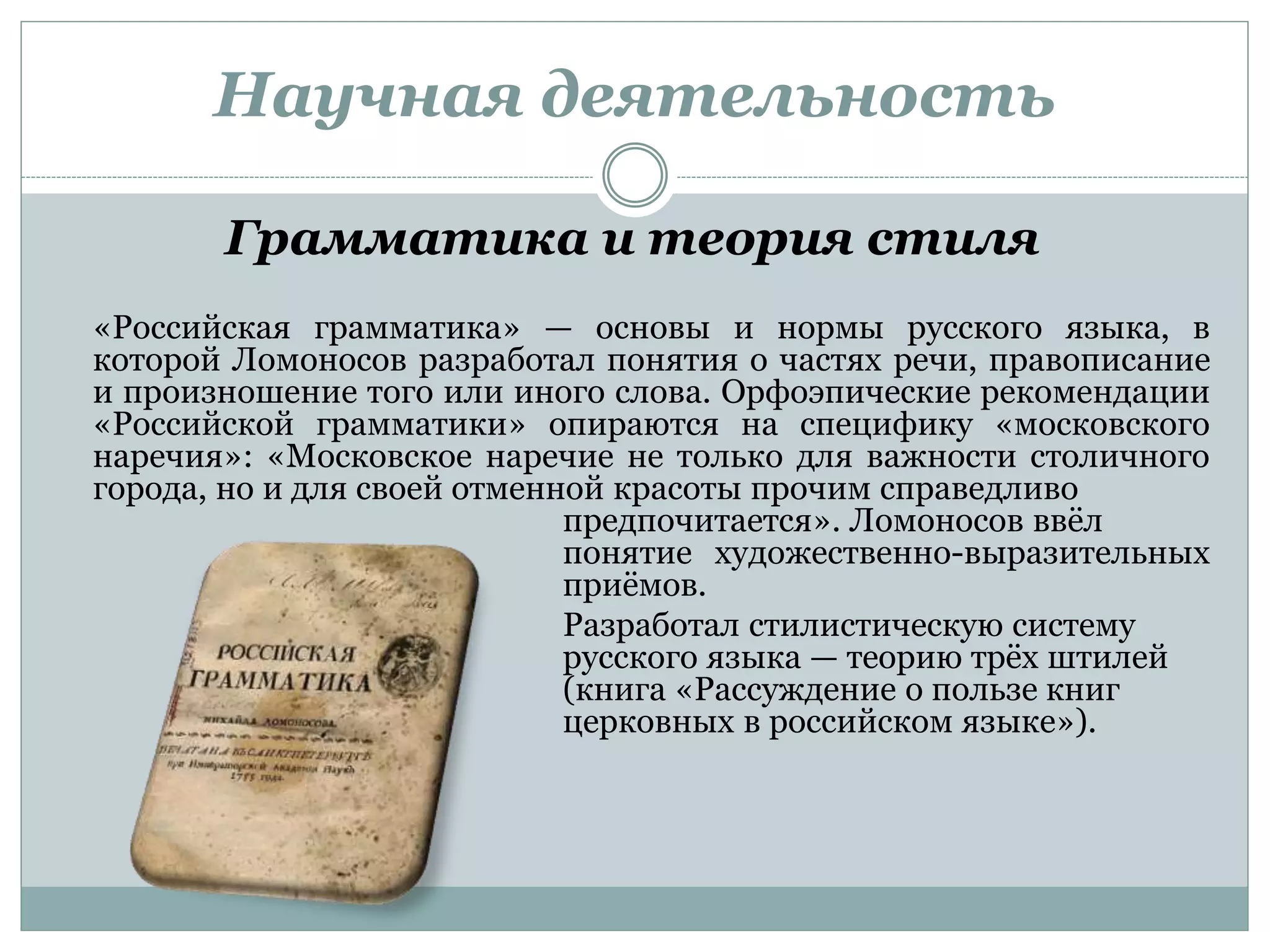 Научная деятельность
Грамматика и теория стиля
«Российская грамматика» — основы и нормы русского языка, в
которой Ломоносов разработал понятия о частях речи, правописание
и произношение того или иного слова. Орфоэпические рекомендации
«Российской грамматики» опираются на специфику «московского
наречия»: «Московское наречие не только для важности столичного
города, но и для своей отменной красоты прочим справедливо
предпочитается». Ломоносов ввёл
понятие художественно-выразительных
приёмов.
Разработал стилистическую систему
русского языка — теорию трёх штилей
(книга «Рассуждение о пользе книг
церковных в российском языке»).
 