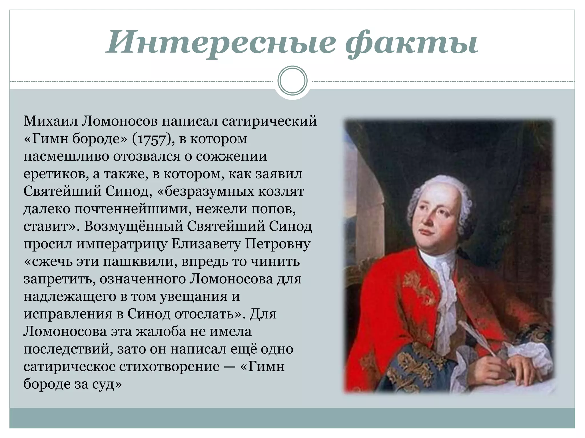 Интересные факты
Михаил Ломоносов написал сатирический
«Гимн бороде» (1757), в котором
насмешливо отозвался о сожжении
еретиков, а также, в котором, как заявил
Святейший Синод, «безразумных козлят
далеко почтеннейшими, нежели попов,
ставит». Возмущённый Святейший Синод
просил императрицу Елизавету Петровну
«сжечь эти пашквили, впредь то чинить
запретить, означенного Ломоносова для
надлежащего в том увещания и
исправления в Синод отослать». Для
Ломоносова эта жалоба не имела
последствий, зато он написал ещё одно
сатирическое стихотворение — «Гимн
бороде за суд»
 