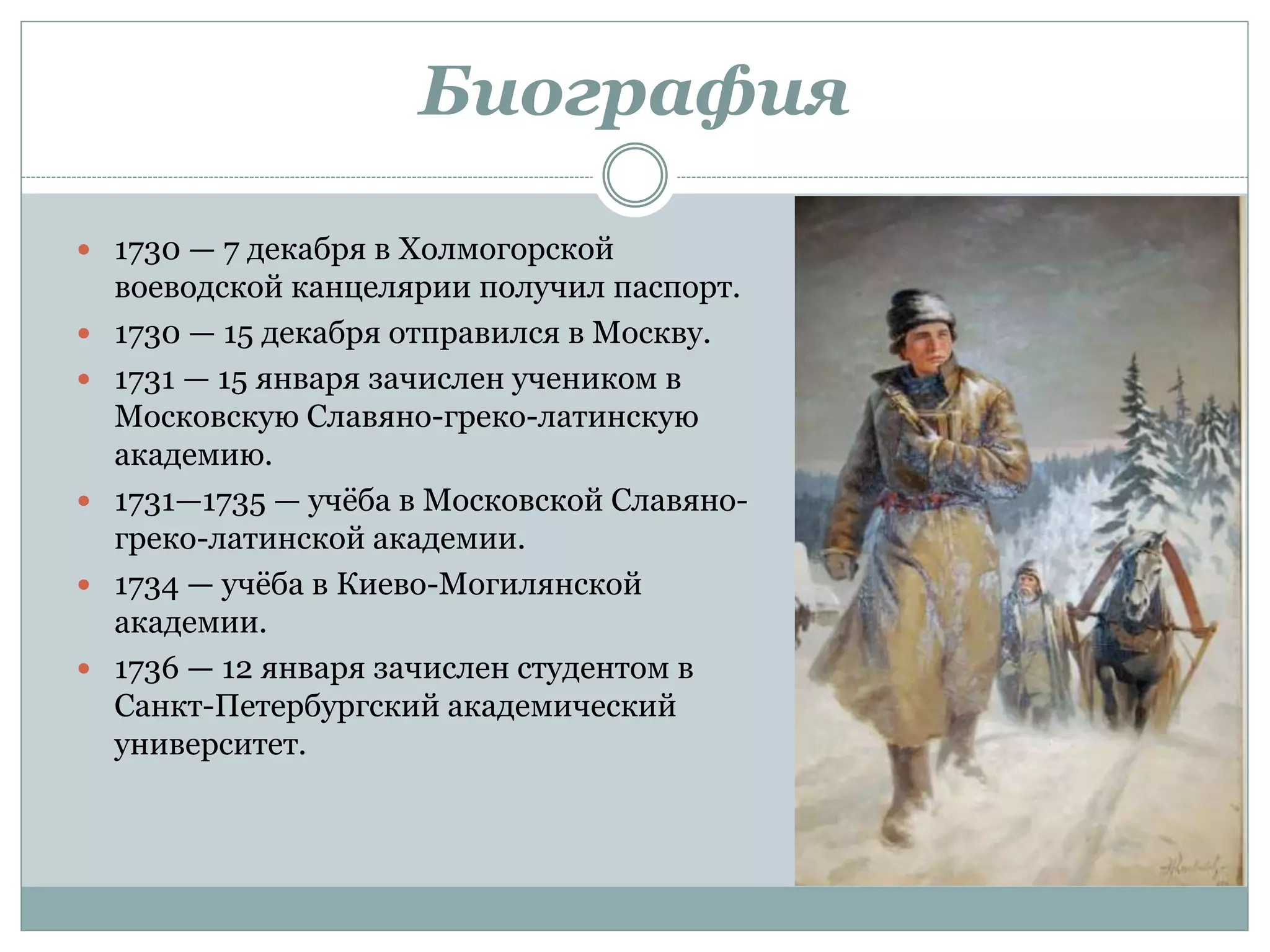 Биография
 1730 — 7 декабря в Холмогорской
воеводской канцелярии получил паспорт.
 1730 — 15 декабря отправился в Москву.
 1731 — 15 января зачислен учеником в
Московскую Славяно-греко-латинскую
академию.
 1731—1735 — учёба в Московской Славяно-
греко-латинской академии.
 1734 — учёба в Киево-Могилянской
академии.
 1736 — 12 января зачислен студентом в
Санкт-Петербургский академический
университет.
 