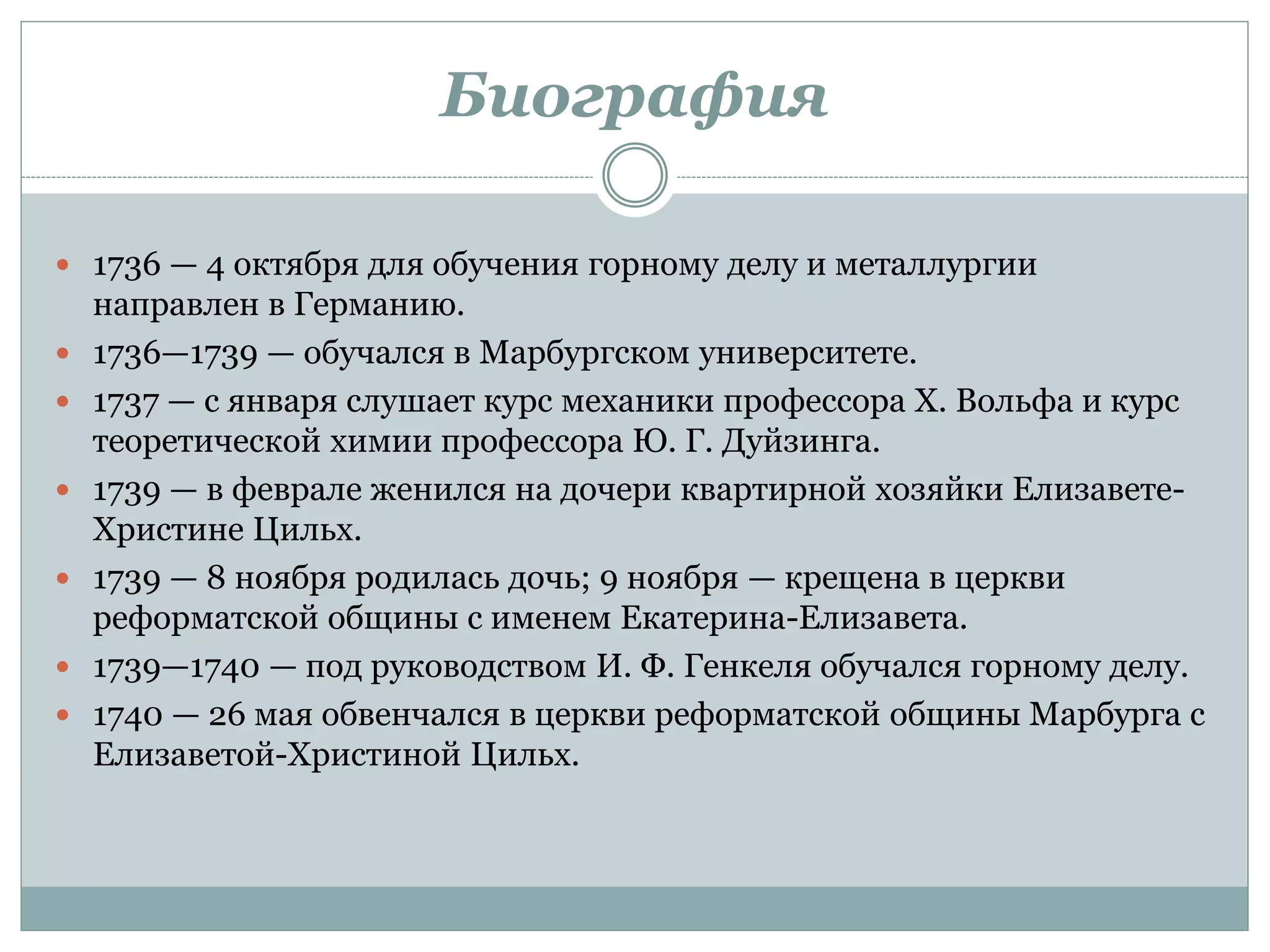 Биография
 1736 — 4 октября для обучения горному делу и металлургии
направлен в Германию.
 1736—1739 — обучался в Марбургском университете.
 1737 — с января слушает курс механики профессора Х. Вольфа и курс
теоретической химии профессора Ю. Г. Дуйзинга.
 1739 — в феврале женился на дочери квартирной хозяйки Елизавете-
Христине Цильх.
 1739 — 8 ноября родилась дочь; 9 ноября — крещена в церкви
реформатской общины с именем Екатерина-Елизавета.
 1739—1740 — под руководством И. Ф. Генкеля обучался горному делу.
 1740 — 26 мая обвенчался в церкви реформатской общины Марбурга с
Елизаветой-Христиной Цильх.
 