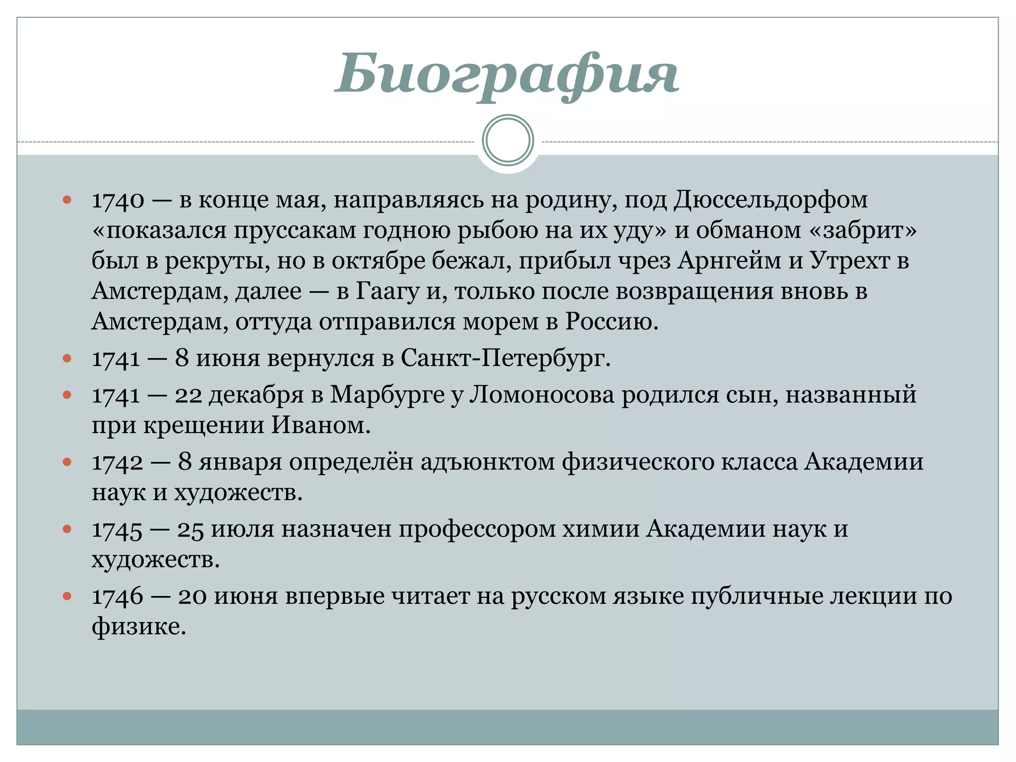 Биография
 1740 — в конце мая, направляясь на родину, под Дюссельдорфом
«показался пруссакам годною рыбою на их уду» и обманом «забрит»
был в рекруты, но в октябре бежал, прибыл чрез Арнгейм и Утрехт в
Амстердам, далее — в Гаагу и, только после возвращения вновь в
Амстердам, оттуда отправился морем в Россию.
 1741 — 8 июня вернулся в Санкт-Петербург.
 1741 — 22 декабря в Марбурге у Ломоносова родился сын, названный
при крещении Иваном.
 1742 — 8 января определён адъюнктом физического класса Академии
наук и художеств.
 1745 — 25 июля назначен профессором химии Академии наук и
художеств.
 1746 — 20 июня впервые читает на русском языке публичные лекции по
физике.
 