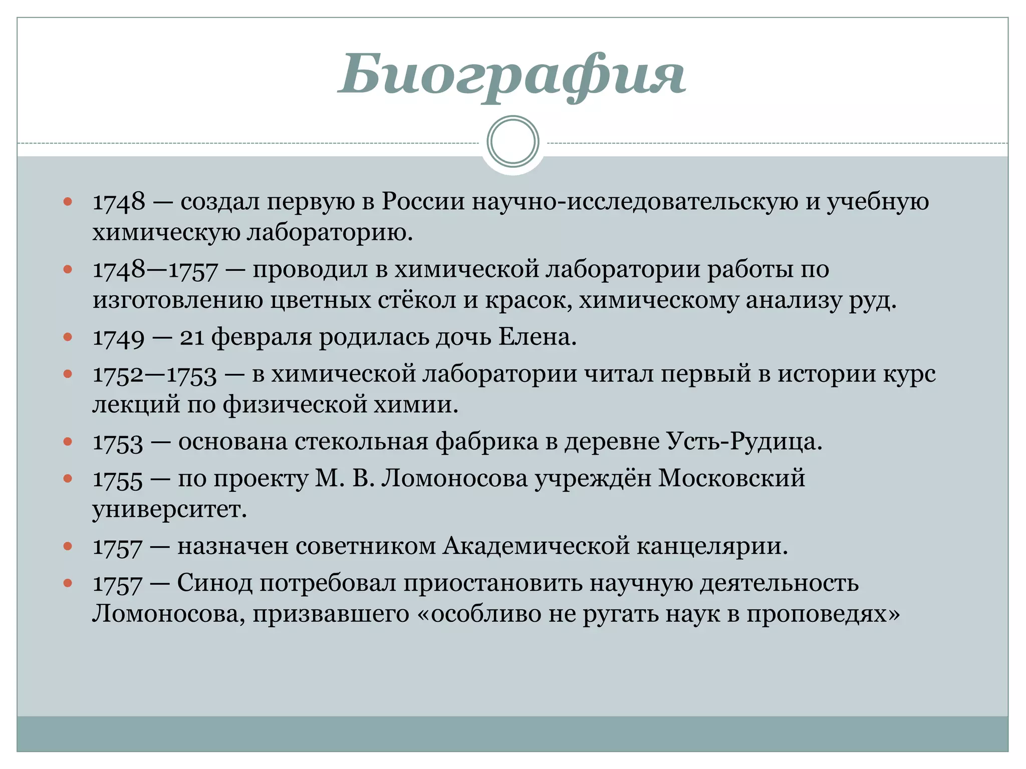 Биография
 1748 — создал первую в России научно-исследовательскую и учебную
химическую лабораторию.
 1748—1757 — проводил в химической лаборатории работы по
изготовлению цветных стёкол и красок, химическому анализу руд.
 1749 — 21 февраля родилась дочь Елена.
 1752—1753 — в химической лаборатории читал первый в истории курс
лекций по физической химии.
 1753 — основана стекольная фабрика в деревне Усть-Рудица.
 1755 — по проекту М. В. Ломоносова учреждён Московский
университет.
 1757 — назначен советником Академической канцелярии.
 1757 — Синод потребовал приостановить научную деятельность
Ломоносова, призвавшего «особливо не ругать наук в проповедях»
 
