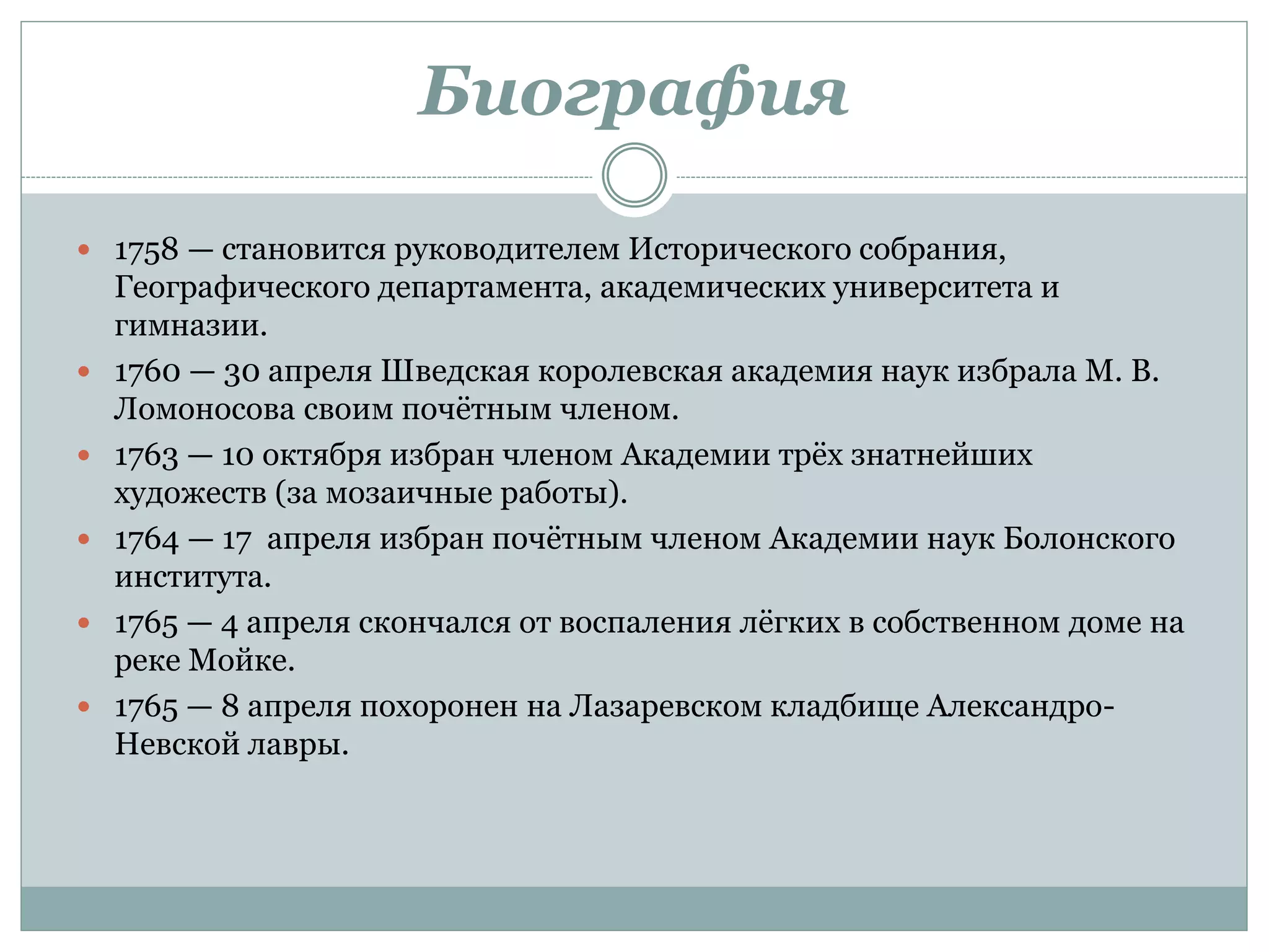 Биография
 1758 — становится руководителем Исторического собрания,
Географического департамента, академических университета и
гимназии.
 1760 — 30 апреля Шведская королевская академия наук избрала М. В.
Ломоносова своим почётным членом.
 1763 — 10 октября избран членом Академии трёх знатнейших
художеств (за мозаичные работы).
 1764 — 17 апреля избран почётным членом Академии наук Болонского
института.
 1765 — 4 апреля скончался от воспаления лёгких в собственном доме на
реке Мойке.
 1765 — 8 апреля похоронен на Лазаревском кладбище Александро-
Невской лавры.
 