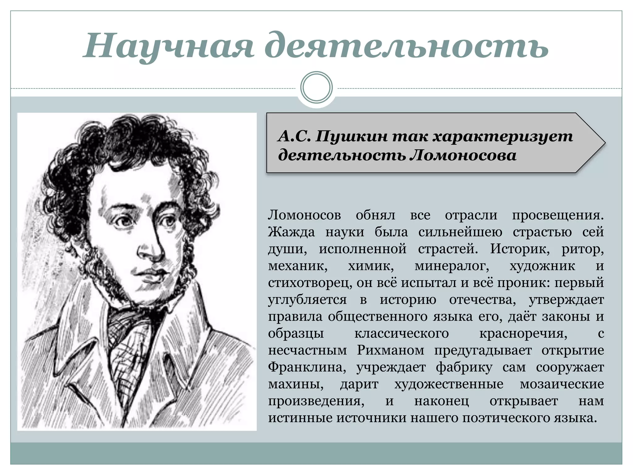 Научная деятельность
Ломоносов обнял все отрасли просвещения.
Жажда науки была сильнейшею страстью сей
души, исполненной страстей. Историк, ритор,
механик, химик, минералог, художник и
стихотворец, он всё испытал и всё проник: первый
углубляется в историю отечества, утверждает
правила общественного языка его, даёт законы и
образцы классического красноречия, с
несчастным Рихманом предугадывает открытие
Франклина, учреждает фабрику сам сооружает
махины, дарит художественные мозаические
произведения, и наконец открывает нам
истинные источники нашего поэтического языка.
А.С. Пушкин так характеризует
деятельность Ломоносова
 
